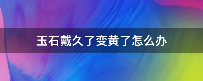 玉石戴久了变黄了怎么办 玉石戴久了变黄了怎么办小妙招