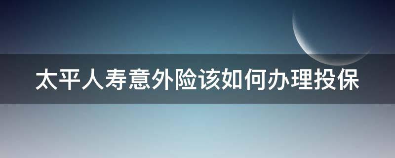 太平人寿意外险该如何办理投保 太平人寿意外险该如何办理投保呢