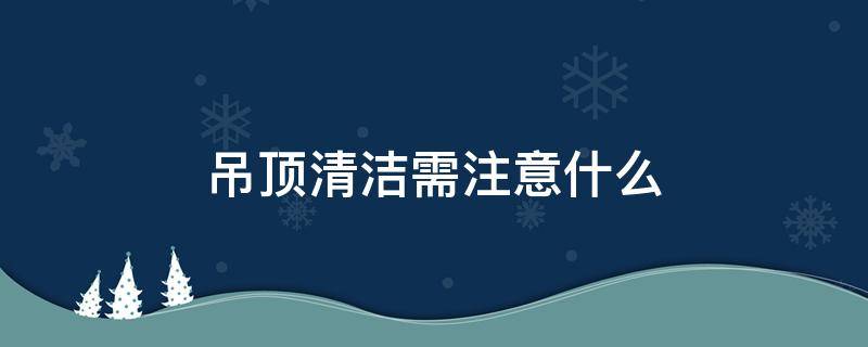 吊顶清洁需注意什么 吊顶清洁需注意什么事项