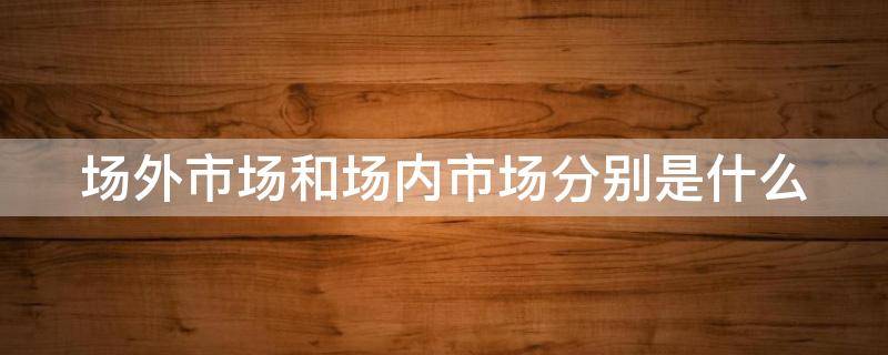 场外市场和场内市场分别是什么（场内市场场外市场区别）