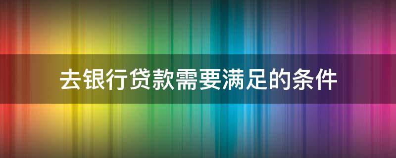 去银行贷款需要满足的条件 去银行贷款需要满足的条件和要求