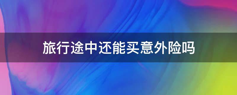 旅行途中还能买意外险吗 旅行途中还能买意外险吗知乎