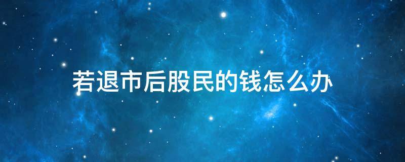 若退市后股民的钱怎么办（退市了股民的钱怎么办）