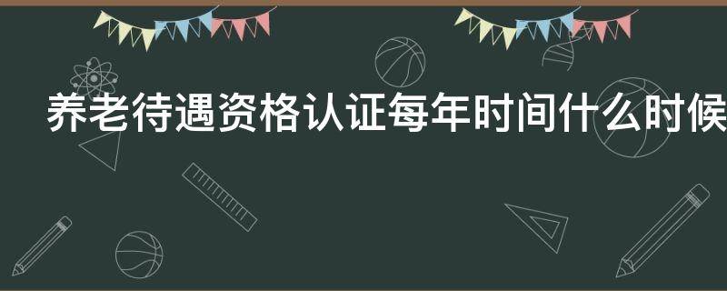 养老待遇资格认证每年时间什么时候（养老待遇资格认证每年时间什么时候认定）