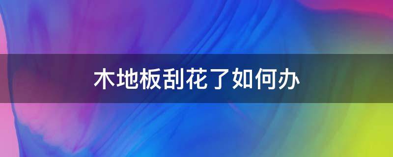 木地板刮花了如何办（木地板刮花了如何办呢）