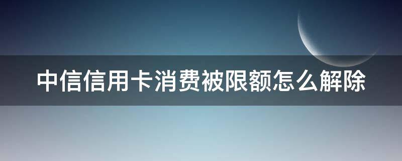 中信信用卡消费被限额怎么解除（中信信用卡消费被限额怎么解除限制）