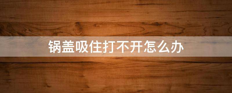 锅盖吸住打不开怎么办 高压锅盖子卡住了打不开怎么办