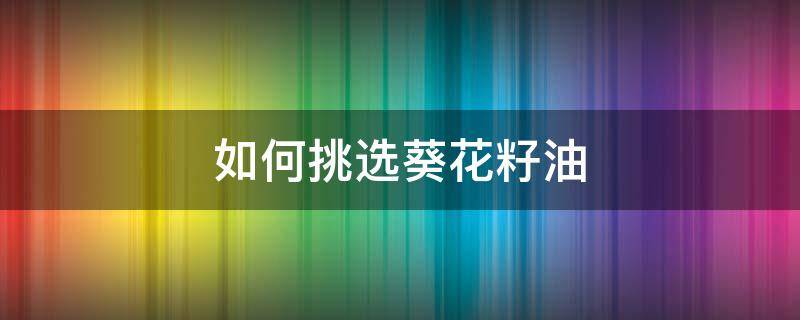 如何挑选葵花籽油（葵花籽油辨别）