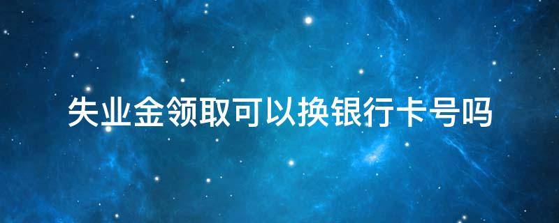 失业金领取可以换银行卡号吗 失业金能换银行卡吗