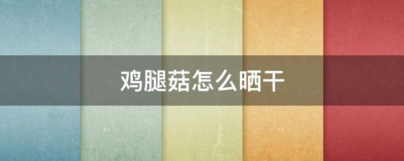 鸡腿菇怎么晒干 鸡腿菇怎么晒干冬天吃