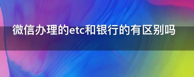 微信办理的etc和银行的有区别吗 微信和银行办理etc哪个好