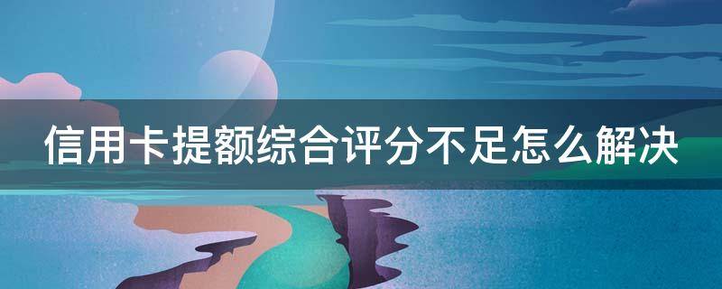 信用卡提额综合评分不足怎么解决（提额综合评分不足是什么意思）