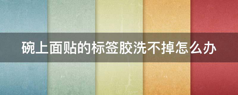 碗上面贴的标签胶洗不掉怎么办 碗上贴标签的胶怎么弄掉