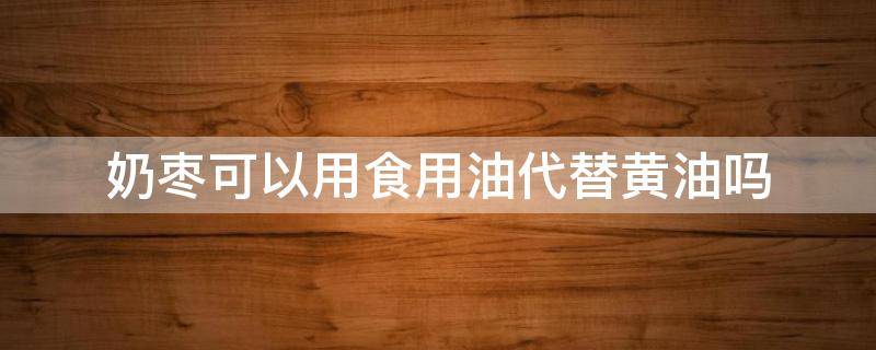 奶枣可以用食用油代替黄油吗（奶枣可以用食用油代替黄油吗视频）