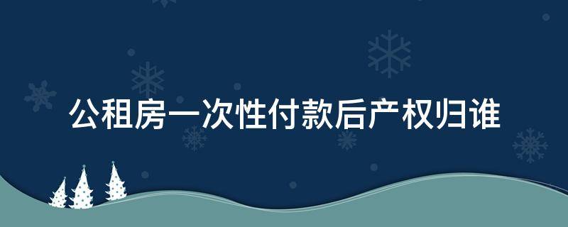 公租房一次性付款后产权归谁（公租房一次性付款后有不动产权证吗）