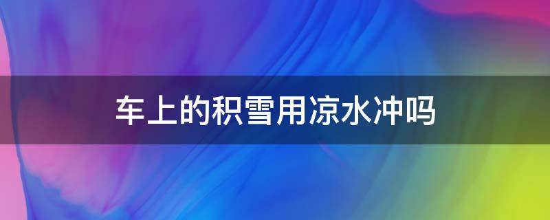 车上的积雪用凉水冲吗 车上的积雪用凉水冲吗还是热水