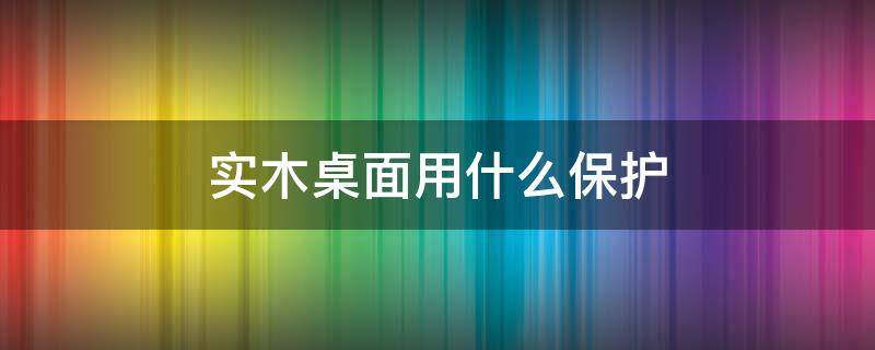 实木桌面用什么保护（实木桌面用什么保护漆好）