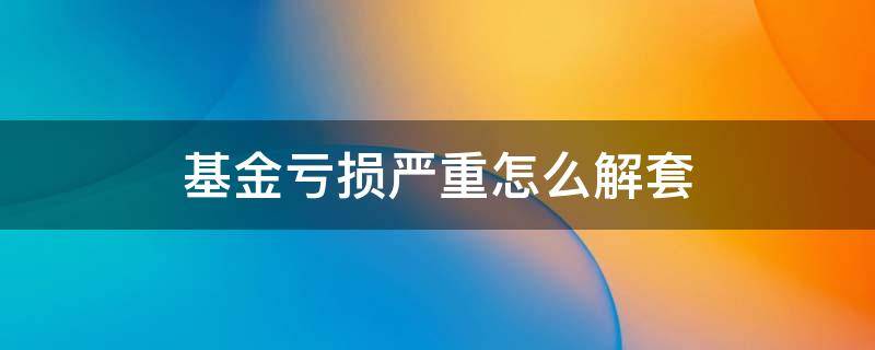 基金亏损严重怎么解套 基金亏损严重怎么解套理财