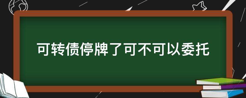 可转债停牌了可不可以委托（可转债停牌了可不可以委托交易）