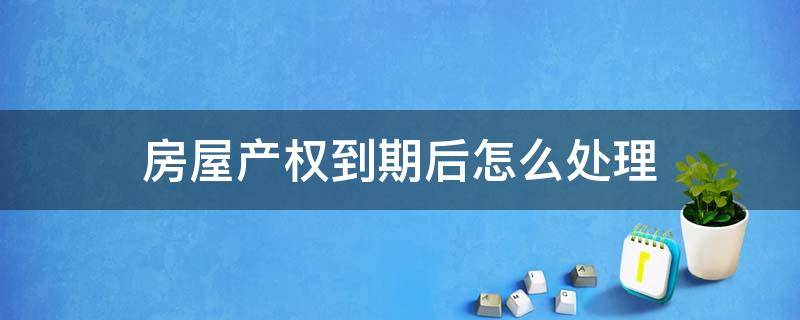 房屋产权到期后怎么处理（房屋产权到期后怎么办 国家有新政策了）