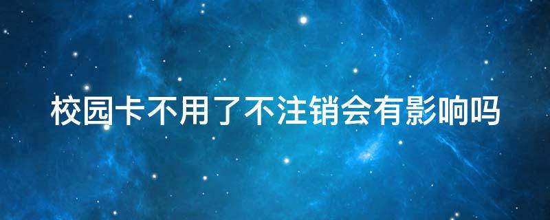 校园卡不用了不注销会有影响吗 电话卡不用了不注销会有影响吗