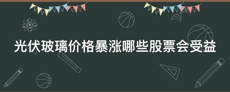 光伏玻璃价格暴涨哪些股票会受益 光伏玻璃涨价事件点评