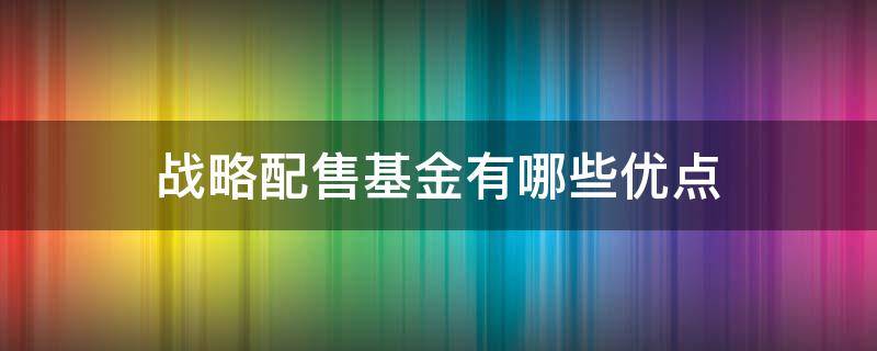战略配售基金有哪些优点（战略配售基金有哪些优点和缺陷）