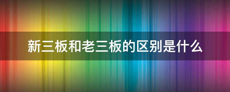 新三板和老三板的区别是什么（新三板和老三板是一家吗）