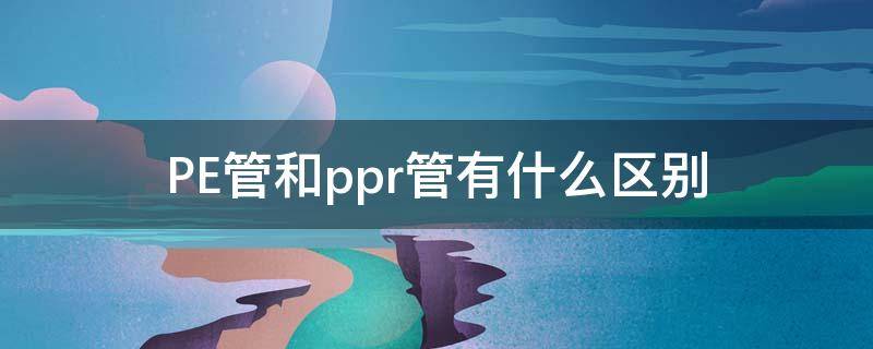 PE管和ppr管有什么区别（pe管和ppr管有什么区别呢）