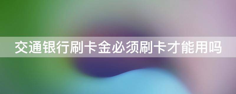 交通银行刷卡金必须刷卡才能用吗（交通银行刷卡金一定要刷卡吗?）