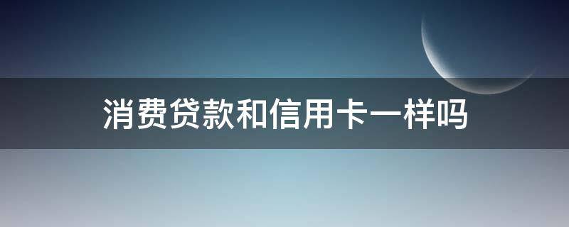 消费贷款和信用卡一样吗（消费贷款和信用卡一样吗怎么还）
