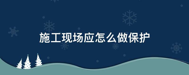 施工现场应怎么做保护 施工现场应怎么做保护隐患