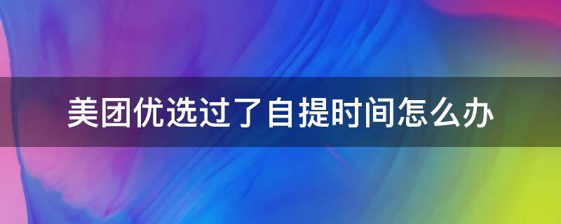 美团优选过了自提时间怎么办（美团优选过了自提时间怎么办啊）
