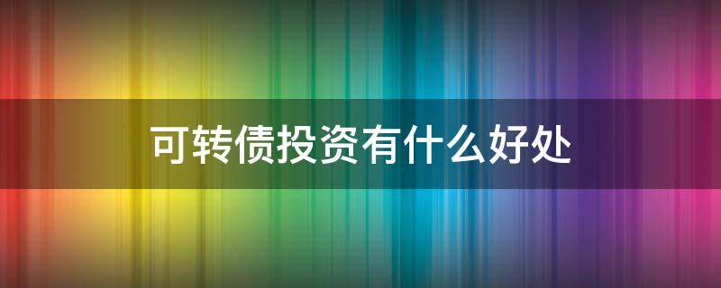 可转债投资有什么好处（可转债投资有风险吗）
