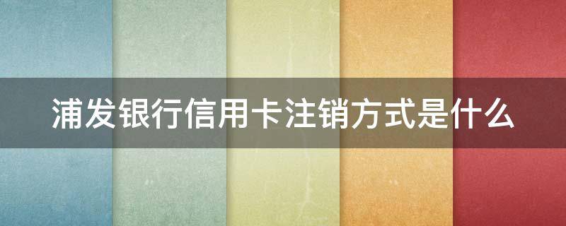 浦发银行信用卡注销方式是什么（浦发银行的信用卡怎样注销）