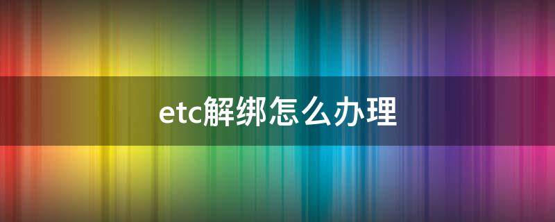 etc解绑怎么办理（etc怎么办理）