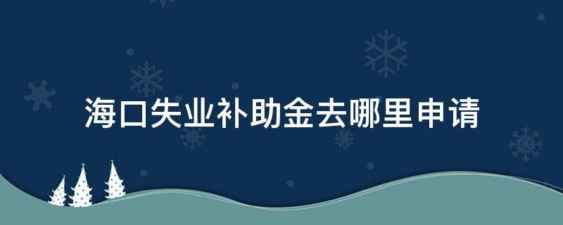 海口失业补助金去哪里申请（海口失业补助金网上申请）