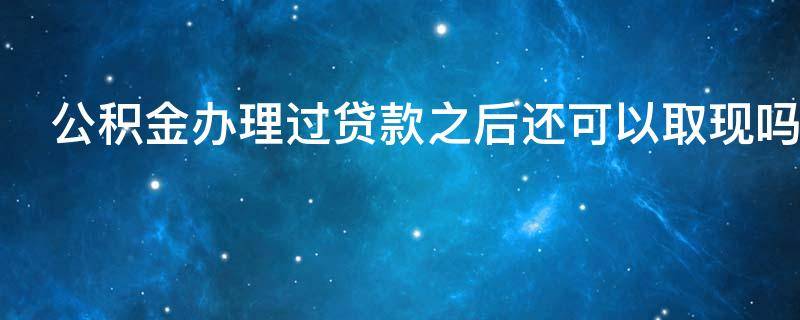 公积金办理过贷款之后还可以取现吗（公积金贷款完以后还可以取公积金吗）