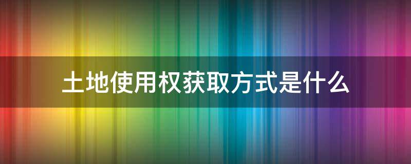 土地使用权获取方式是什么 土地使用权获取方式主要有哪三种