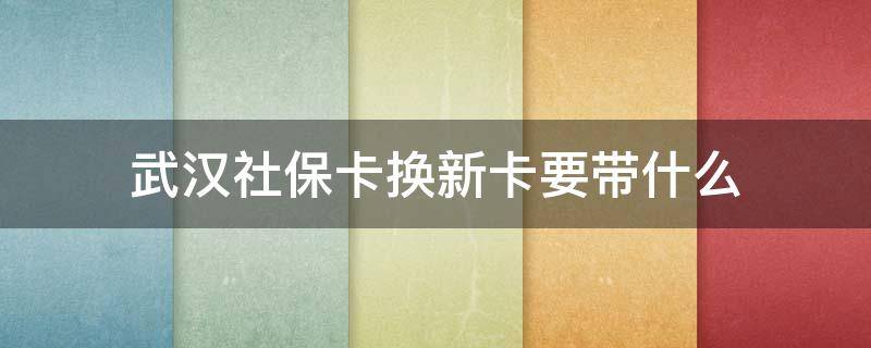 武汉社保卡换新卡要带什么（武汉社保卡换新卡要带什么资料）