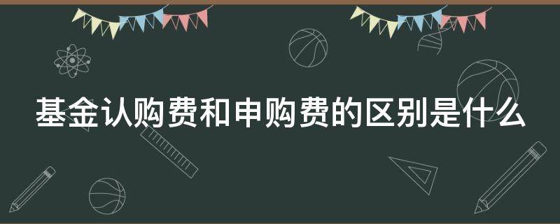 基金认购费和申购费的区别是什么（基金申购费与认购费的区别）