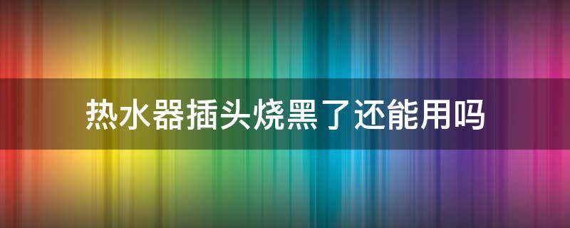 热水器插头烧黑了还能用吗（热水器插头烧黑了还能用吗视频）