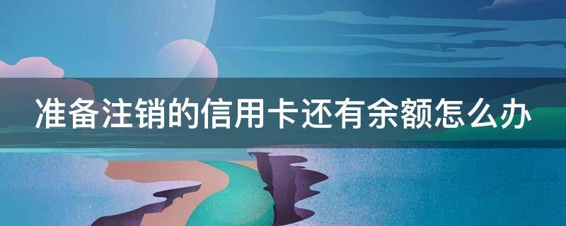 准备注销的信用卡还有余额怎么办（已经注销的信用卡里面还有钱怎么办）