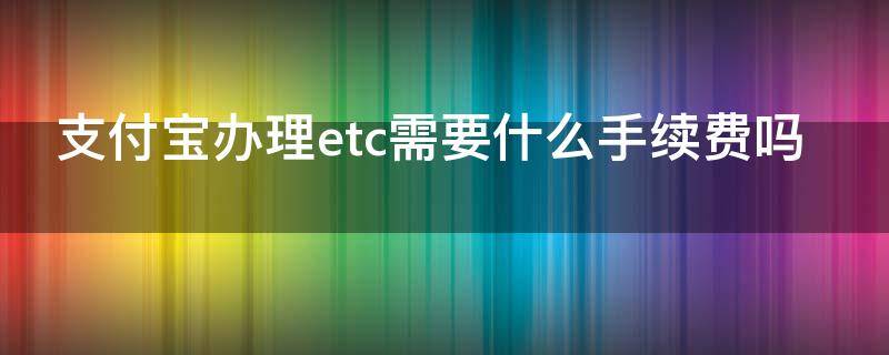 支付宝办理etc需要什么手续费吗（支付宝办理etc怎么收费标准）
