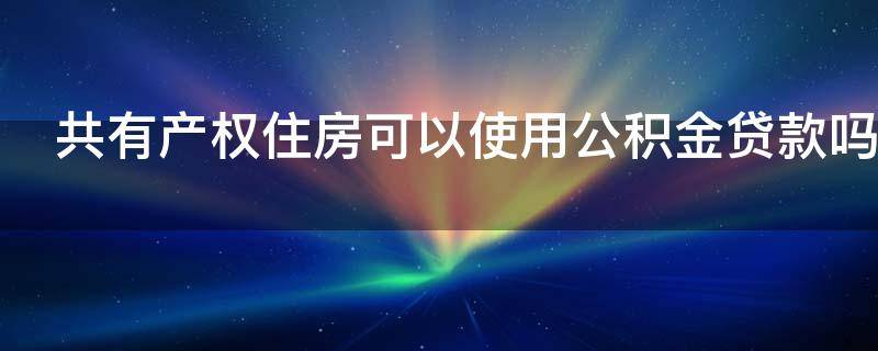 共有产权住房可以使用公积金贷款吗（共有产权住房可以使用公积金贷款吗现在）