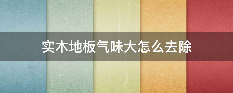 实木地板气味大怎么去除 实木地板气味大怎么去除掉