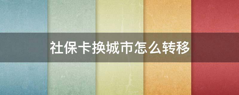 社保卡换城市怎么转移 社保卡换城市怎么转移到异地
