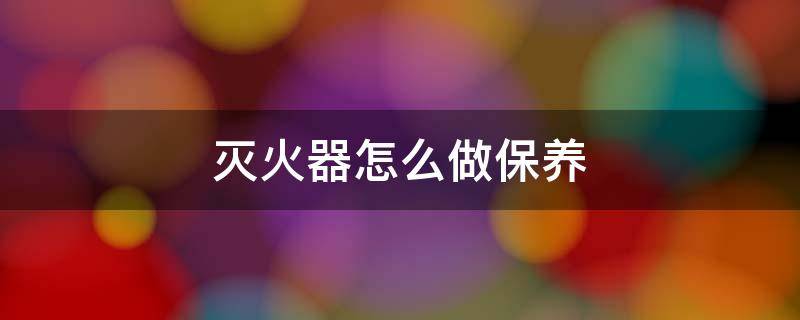灭火器怎么做保养（灭火器怎么做保养和维护）