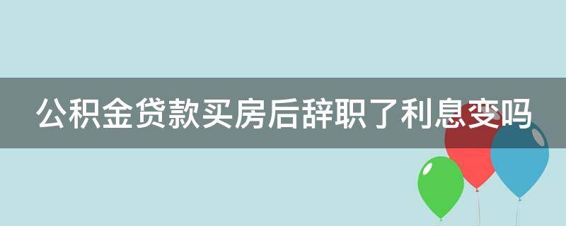 公积金贷款买房后辞职了利息变吗 用公积金贷款买房后辞职了对还贷有影响吗最新消息