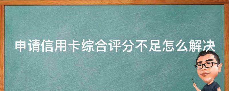 申请信用卡综合评分不足怎么解决（办信用卡综合评分不足是征信不好吗）